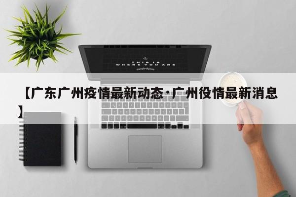 【广东广州疫情最新动态·广州役情最新消息】