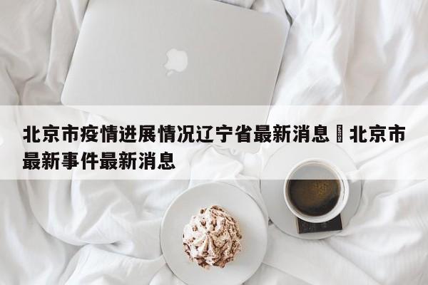 北京市疫情进展情况辽宁省最新消息›北京市最新事件最新消息