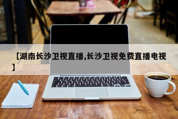 【湖南长沙卫视直播,长沙卫视免费直播电视】