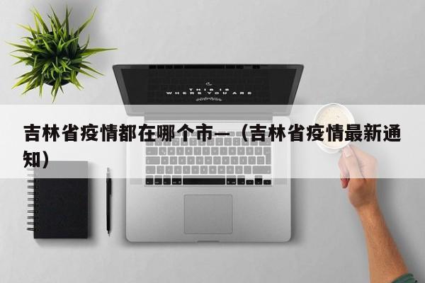 吉林省疫情都在哪个市—（吉林省疫情最新通知）