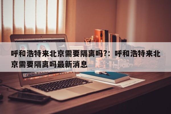 呼和浩特来北京需要隔离吗?：呼和浩特来北京需要隔离吗最新消息