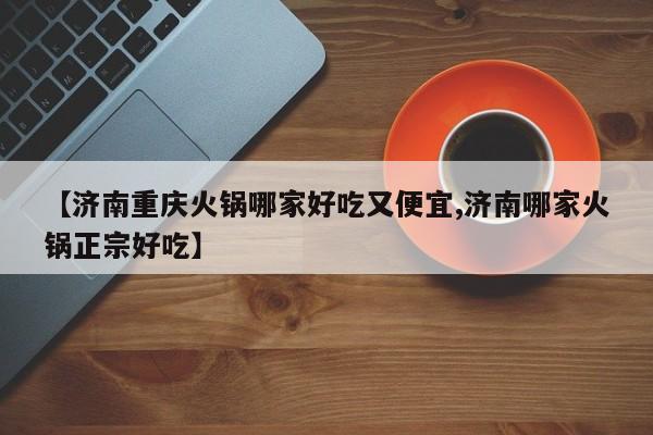 【济南重庆火锅哪家好吃又便宜,济南哪家火锅正宗好吃】