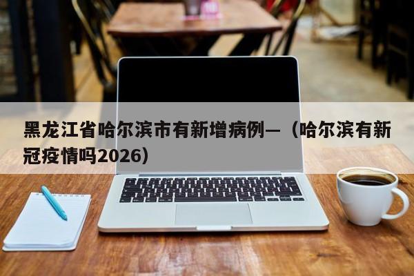 黑龙江省哈尔滨市有新增病例—（哈尔滨有新冠疫情吗2026）