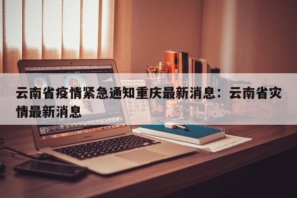 云南省疫情紧急通知重庆最新消息：云南省灾情最新消息