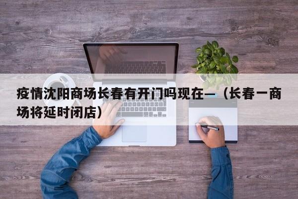 疫情沈阳商场长春有开门吗现在—（长春一商场将延时闭店）