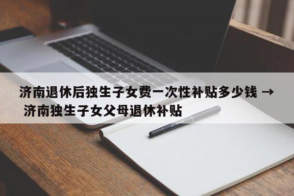 济南退休后独生子女费一次性补贴多少钱 → 济南独生子女父母退休补贴