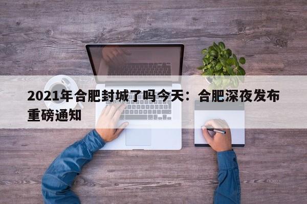 2021年合肥封城了吗今天：合肥深夜发布重磅通知