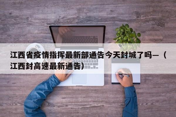 江西省疫情指挥最新部通告今天封城了吗—（江西封高速最新通告）