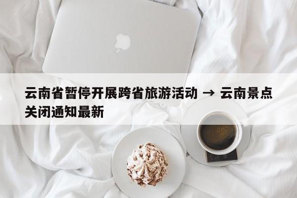 云南省暂停开展跨省旅游活动 → 云南景点关闭通知最新