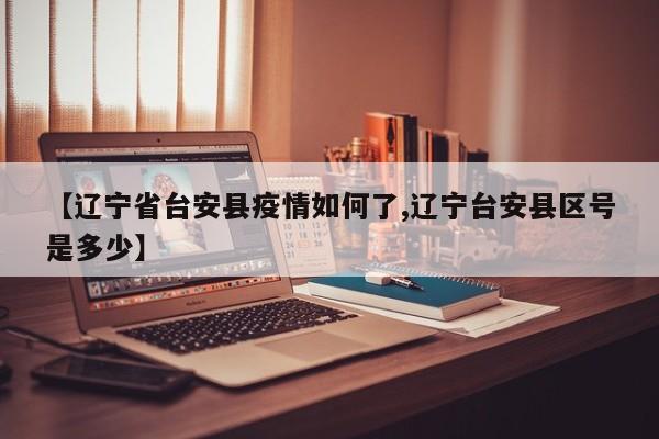 【辽宁省台安县疫情如何了,辽宁台安县区号是多少】