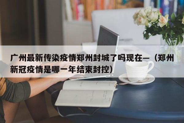 广州最新传染疫情郑州封城了吗现在—（郑州新冠疫情是哪一年结束封控）