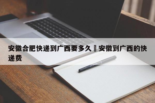 安徽合肥快递到广西要多久›安徽到广西的快递费
