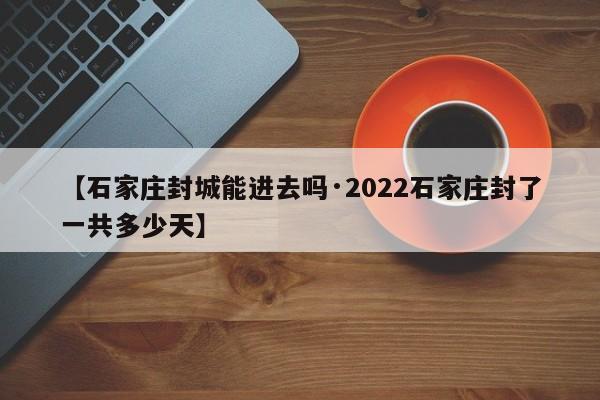 【石家庄封城能进去吗·2022石家庄封了一共多少天】