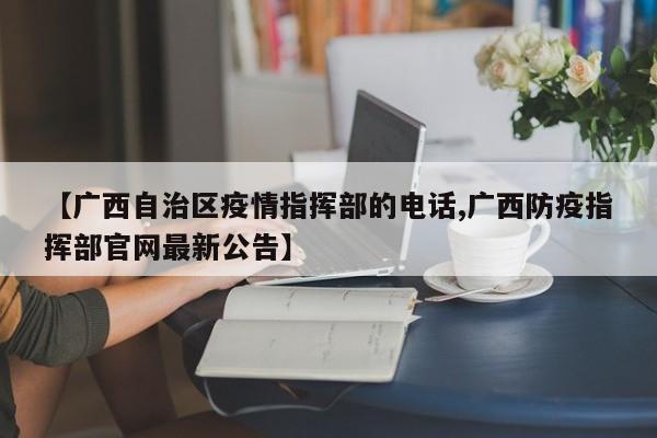 【广西自治区疫情指挥部的电话,广西防疫指挥部官网最新公告】