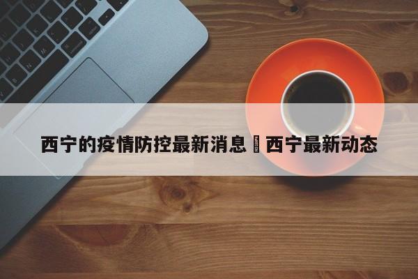 西宁的疫情防控最新消息›西宁最新动态