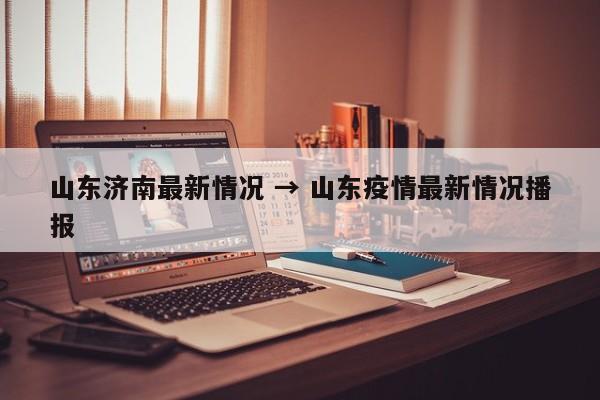 山东济南最新情况 → 山东疫情最新情况播报