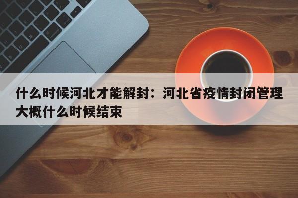 什么时候河北才能解封：河北省疫情封闭管理大概什么时候结束