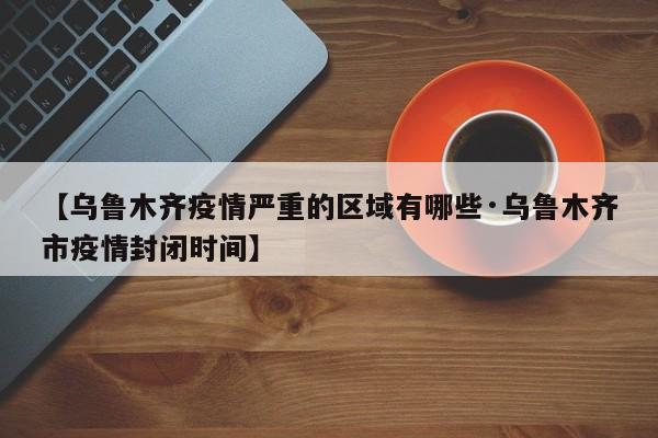 【乌鲁木齐疫情严重的区域有哪些·乌鲁木齐市疫情封闭时间】