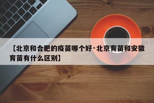 【北京和合肥的疫苗哪个好·北京育苗和安徽育苗有什么区别】