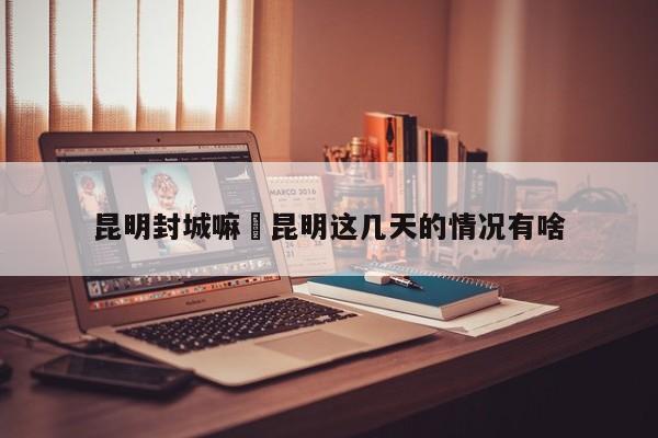 昆明封城嘛›昆明这几天的情况有啥