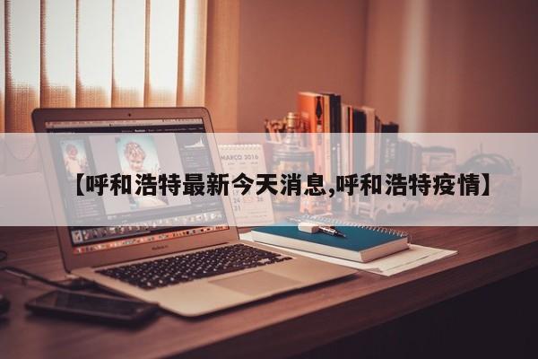 【呼和浩特最新今天消息,呼和浩特疫情】