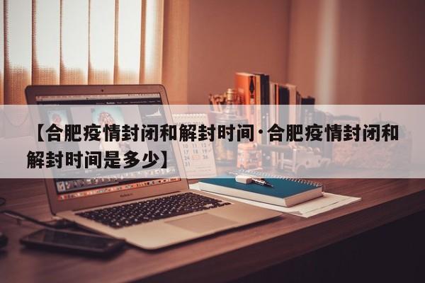 【合肥疫情封闭和解封时间·合肥疫情封闭和解封时间是多少】