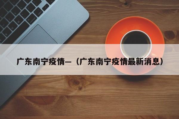 广东南宁疫情—（广东南宁疫情最新消息）