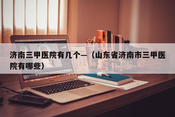 济南三甲医院有几个—（山东省济南市三甲医院有哪些）