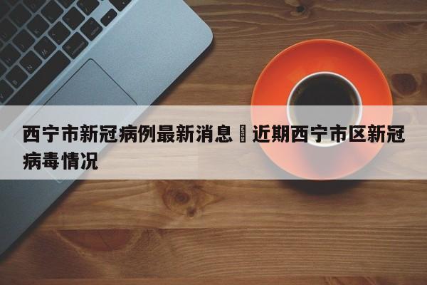 西宁市新冠病例最新消息›近期西宁市区新冠病毒情况