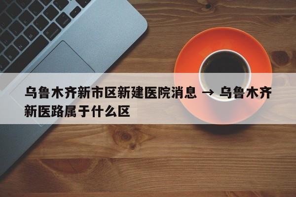 乌鲁木齐新市区新建医院消息 → 乌鲁木齐新医路属于什么区