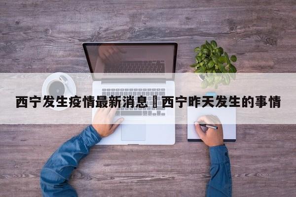西宁发生疫情最新消息›西宁昨天发生的事情