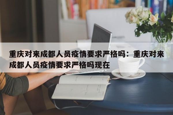 重庆对来成都人员疫情要求严格吗：重庆对来成都人员疫情要求严格吗现在