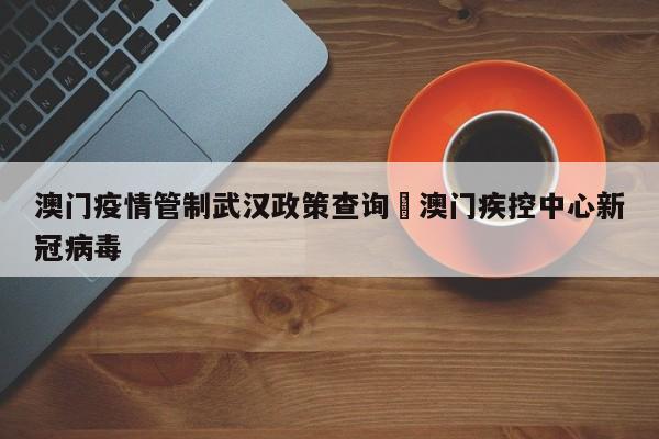 澳门疫情管制武汉政策查询›澳门疾控中心新冠病毒