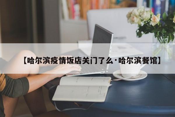 【哈尔滨疫情饭店关门了么·哈尔滨餐馆】