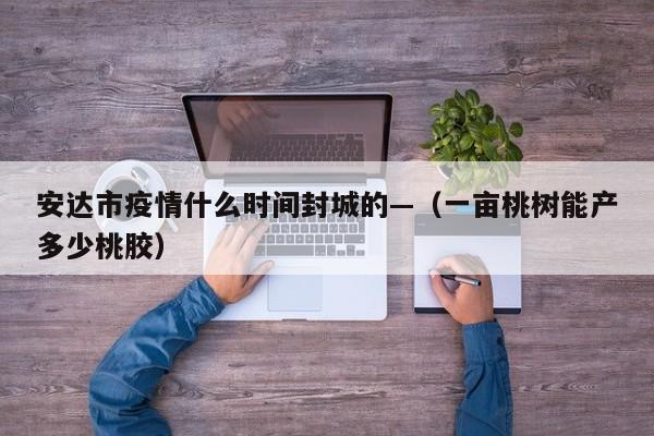 安达市疫情什么时间封城的—(一亩桃树能产多少桃胶)