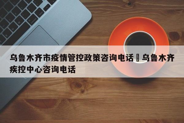 乌鲁木齐市疫情管控政策咨询电话›乌鲁木齐疾控中心咨询电话