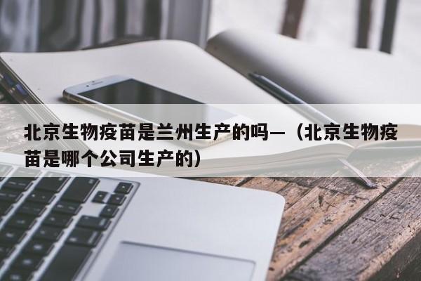 北京生物疫苗是兰州生产的吗—（北京生物疫苗是哪个公司生产的）