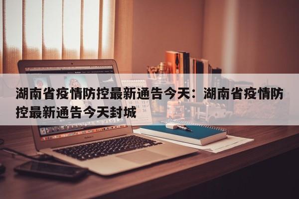湖南省疫情防控最新通告今天：湖南省疫情防控最新通告今天封城