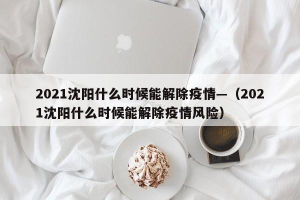 2021沈阳什么时候能解除疫情—（2021沈阳什么时候能解除疫情风险）