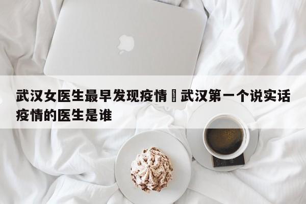 武汉女医生最早发现疫情›武汉第一个说实话疫情的医生是谁