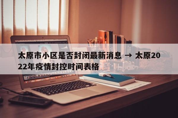 太原市小区是否封闭最新消息 → 太原2022年疫情封控时间表格