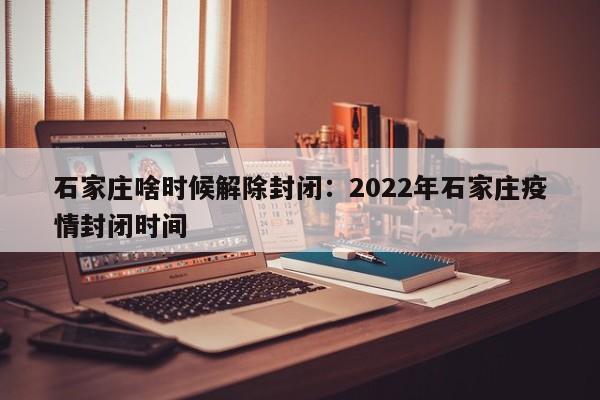 石家庄啥时候解除封闭：2022年石家庄疫情封闭时间
