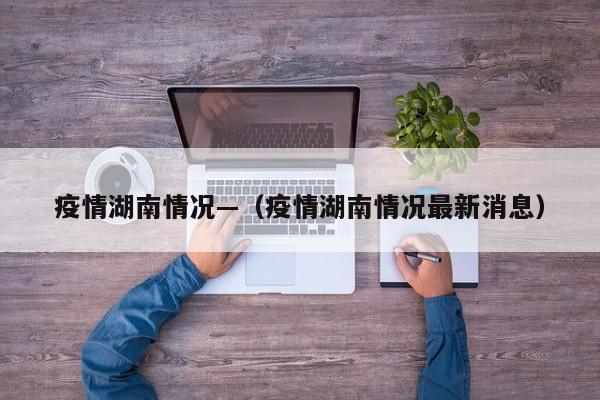 疫情湖南情况—（疫情湖南情况最新消息）