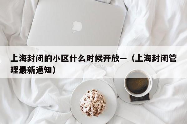 上海封闭的小区什么时候开放—（上海封闭管理最新通知）