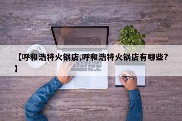 【呼和浩特火锅店,呼和浩特火锅店有哪些?】