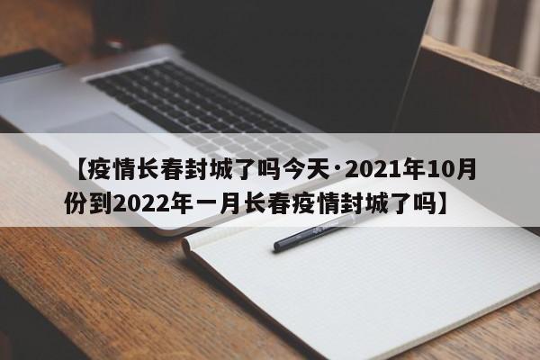 【疫情长春封城了吗今天·2021年10月份到2022年一月长春疫情封城了吗】