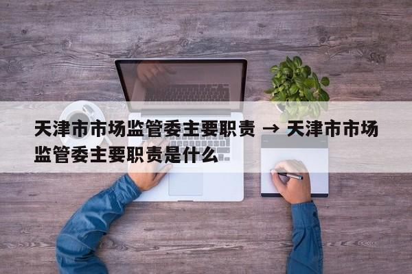 天津市市场监管委主要职责 → 天津市市场监管委主要职责是什么