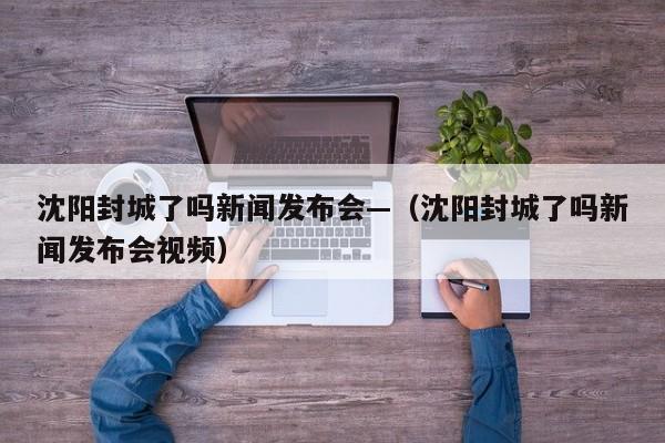 沈阳封城了吗新闻发布会—（沈阳封城了吗新闻发布会视频）