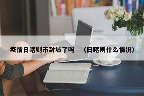疫情日喀则市封城了吗—（日喀则什么情况）