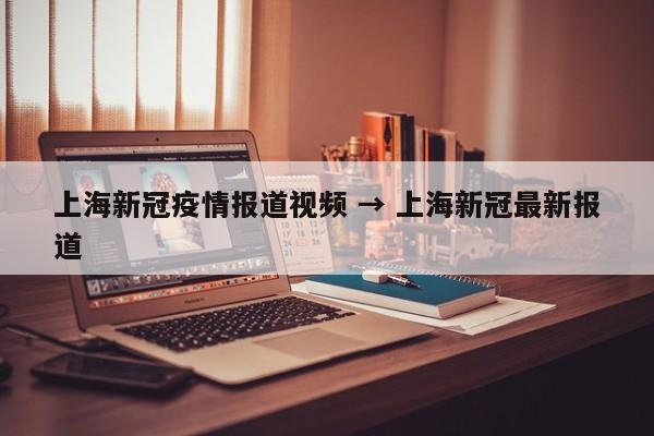 上海新冠疫情报道视频 → 上海新冠最新报道